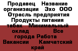 Продавец › Название организации ­ Эхо, ООО › Отрасль предприятия ­ Продукты питания, табак › Минимальный оклад ­ 27 000 - Все города Работа » Вакансии   . Камчатский край